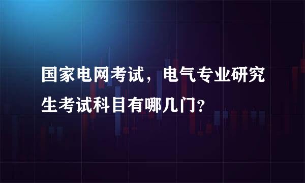 国家电网考试，电气专业研究生考试科目有哪几门？