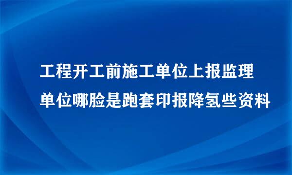 工程开工前施工单位上报监理单位哪脸是跑套印报降氢些资料