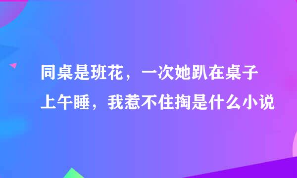 同桌是班花，一次她趴在桌子上午睡，我惹不住掏是什么小说