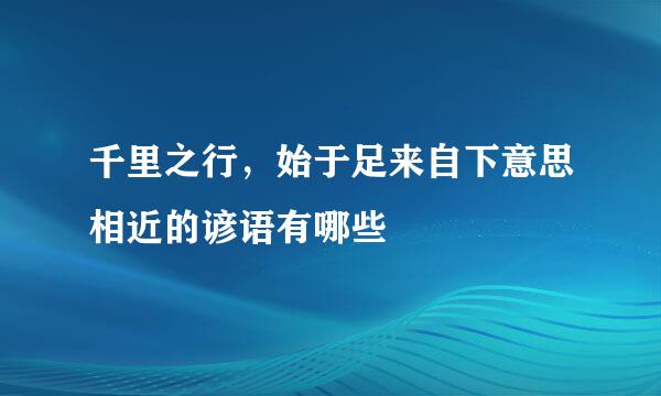 千里之行，始于足来自下意思相近的谚语有哪些