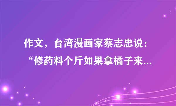 作文，台湾漫画家蔡志忠说：“修药料个斤如果拿橘子来比喻人生，一种橘子大而酸，一种橘子小而甜，一些人拿到大的就