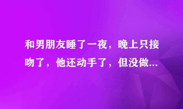 和男朋友睡了一夜，晚上只接吻了，他还动手了，但没做，我没脱衣服，他裸睡的，抱着我睡了一夜，早上醒了