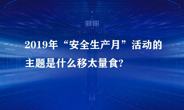 2019年“安全生产月”活动的主题是什么移太量食?