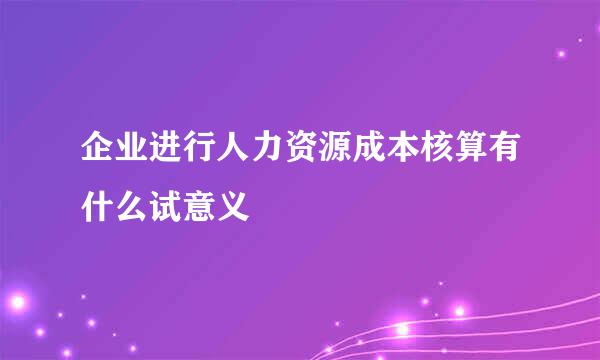 企业进行人力资源成本核算有什么试意义