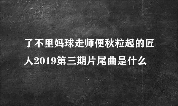 了不里妈球走师便秋粒起的匠人2019第三期片尾曲是什么