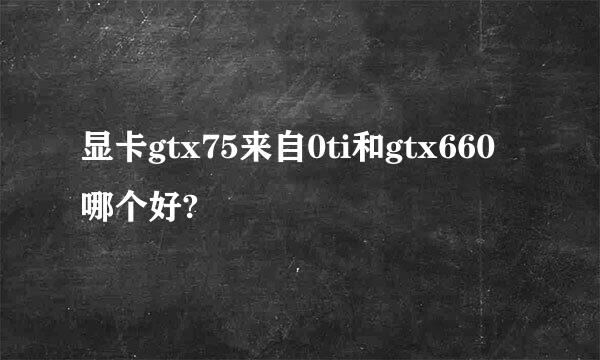 显卡gtx75来自0ti和gtx660哪个好?