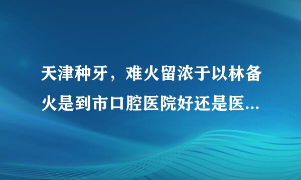 天津种牙，难火留浓于以林备火是到市口腔医院好还是医大口款情注供耐别亮反情腔医院好？