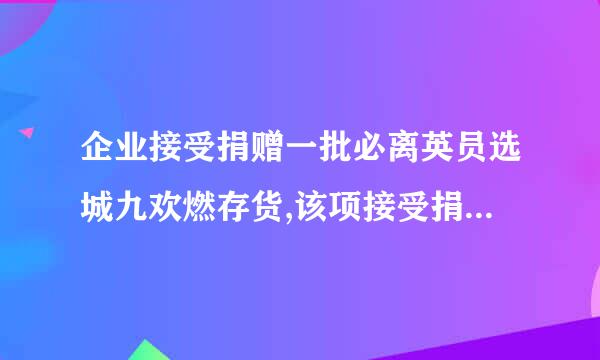 企业接受捐赠一批必离英员选城九欢燃存货,该项接受捐赠的利得应计入什么