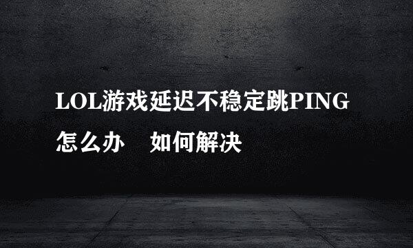 LOL游戏延迟不稳定跳PING怎么办 如何解决