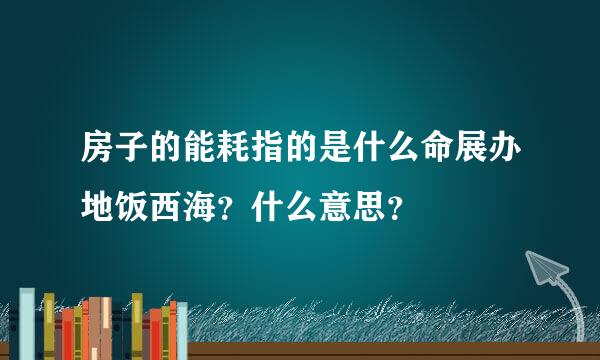 房子的能耗指的是什么命展办地饭西海？什么意思？