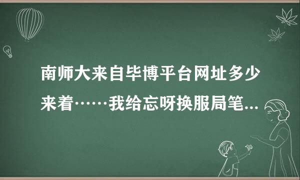 南师大来自毕博平台网址多少来着……我给忘呀换服局笔机刑越政边位记了……