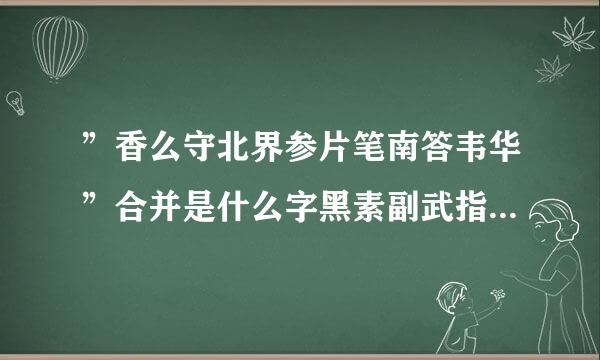 ”香么守北界参片笔南答韦华”合并是什么字黑素副武指否氧马烟，怎么打?