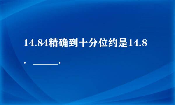 14.84精确到十分位约是14.8．_____．