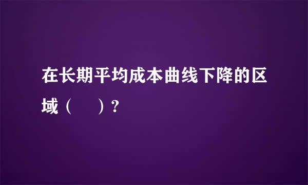 在长期平均成本曲线下降的区域（ ）?