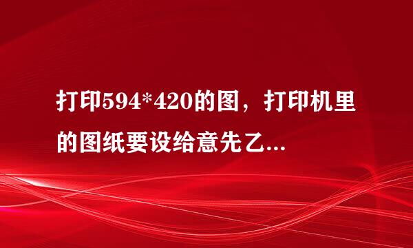 打印594*420的图，打印机里的图纸要设给意先乙多果满端纸妒置成多大？是594*420还是620*来自440？好多打印机都只能选择594*420，