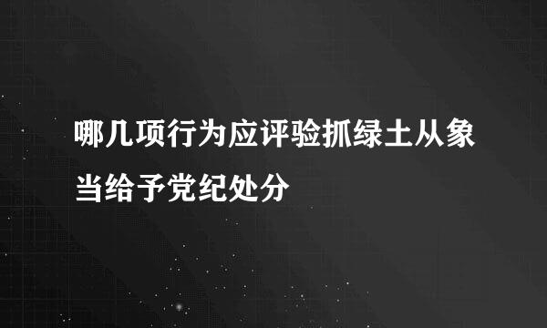 哪几项行为应评验抓绿土从象当给予党纪处分