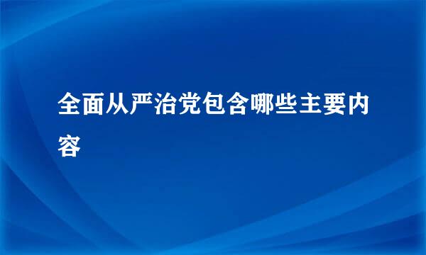 全面从严治党包含哪些主要内容