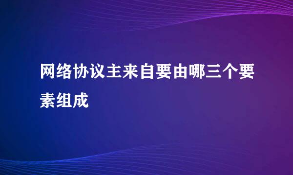 网络协议主来自要由哪三个要素组成