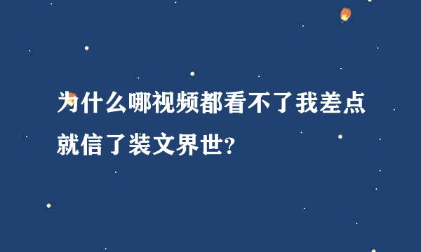 为什么哪视频都看不了我差点就信了装文界世？