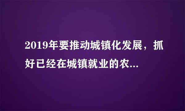 2019年要推动城镇化发展，抓好已经在城镇就业的农业人口的落户工作，督促落实多少年，多少人落户目标