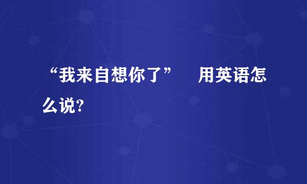 “我来自想你了” 用英语怎么说?