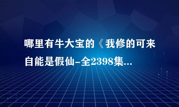 哪里有牛大宝的《我修的可来自能是假仙-全2398集》打包下载？