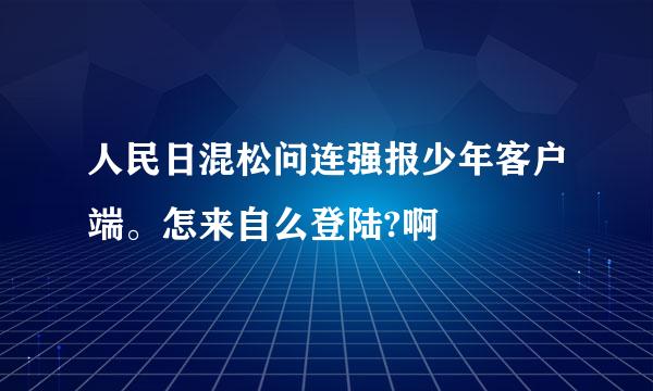 人民日混松问连强报少年客户端。怎来自么登陆?啊