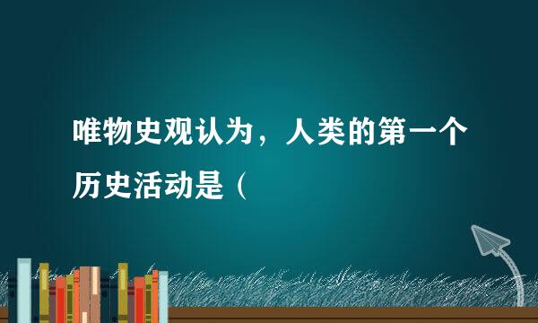 唯物史观认为，人类的第一个历史活动是（