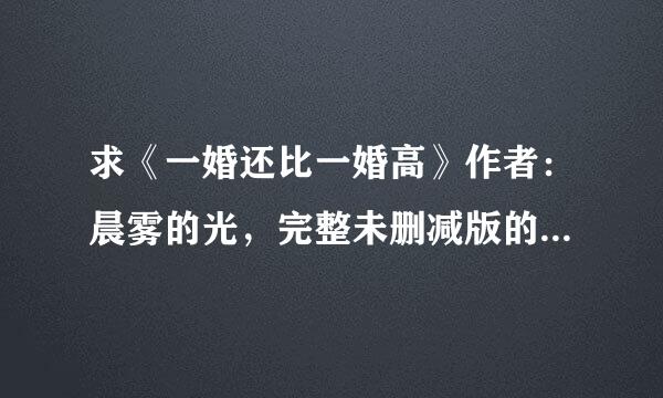 求《一婚还比一婚高》作者：晨雾的光，完整未删减版的,麻烦有的朋友发我