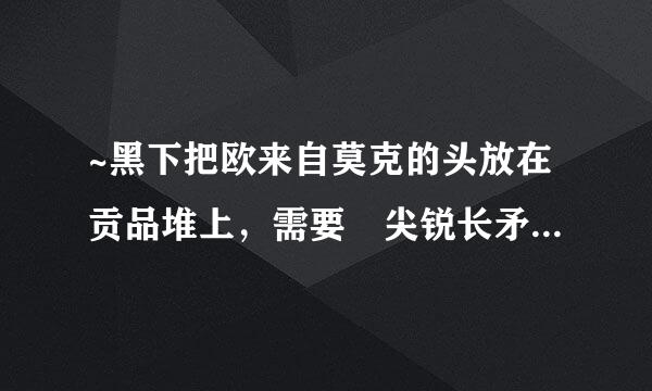 ~黑下把欧来自莫克的头放在贡品堆上，需要 尖锐长矛 在哪里啊？要具体位置~~，打小怪掉360问答就别说了~