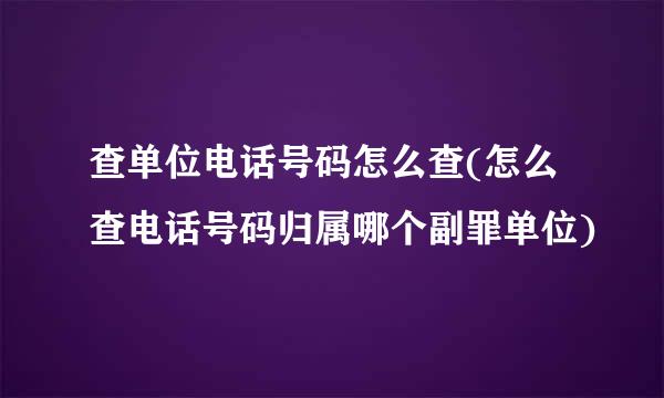 查单位电话号码怎么查(怎么查电话号码归属哪个副罪单位)