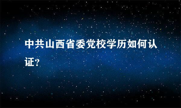 中共山西省委党校学历如何认证？