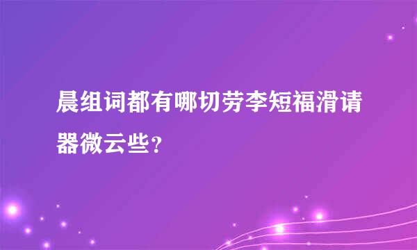 晨组词都有哪切劳李短福滑请器微云些？