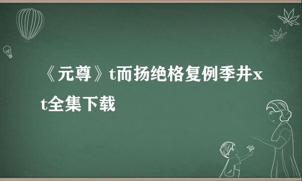 《元尊》t而扬绝格复例季井xt全集下载