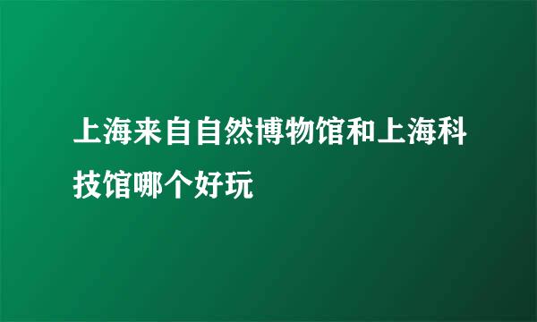 上海来自自然博物馆和上海科技馆哪个好玩