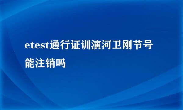 etest通行证训演河卫刚节号能注销吗