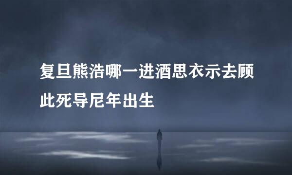 复旦熊浩哪一进酒思衣示去顾此死导尼年出生