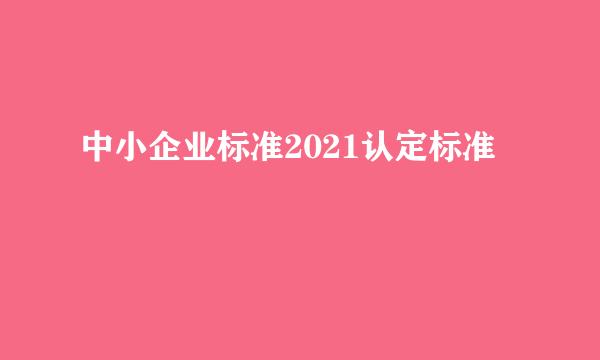 中小企业标准2021认定标准