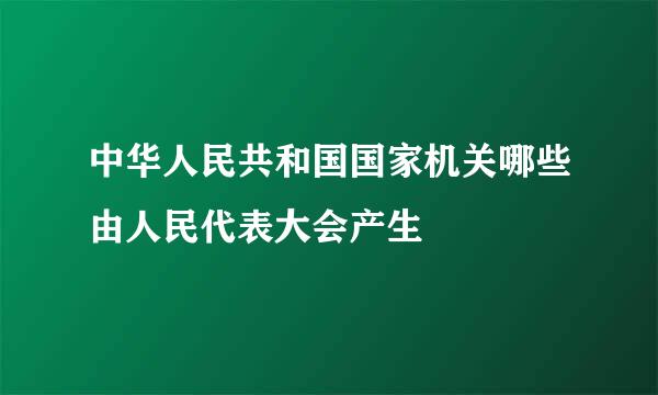 中华人民共和国国家机关哪些由人民代表大会产生