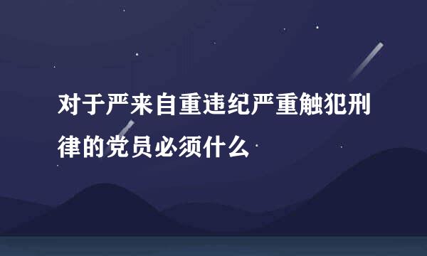 对于严来自重违纪严重触犯刑律的党员必须什么