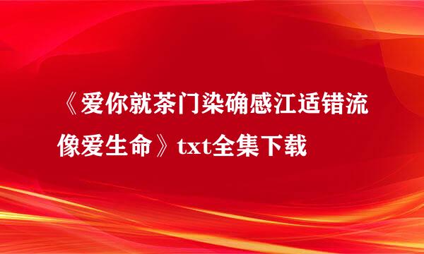 《爱你就茶门染确感江适错流像爱生命》txt全集下载