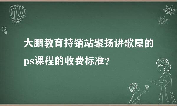 大鹏教育持销站聚扬讲歌屋的ps课程的收费标准？