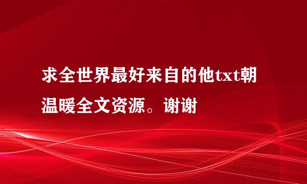 求全世界最好来自的他txt朝温暖全文资源。谢谢