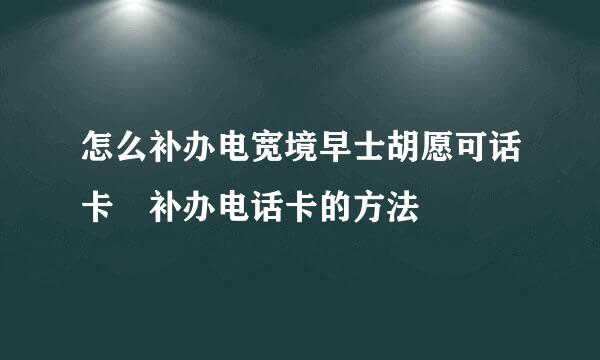 怎么补办电宽境早士胡愿可话卡 补办电话卡的方法