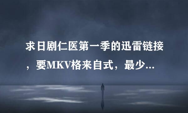 求日剧仁医第一季的迅雷链接，要MKV格来自式，最少720P.