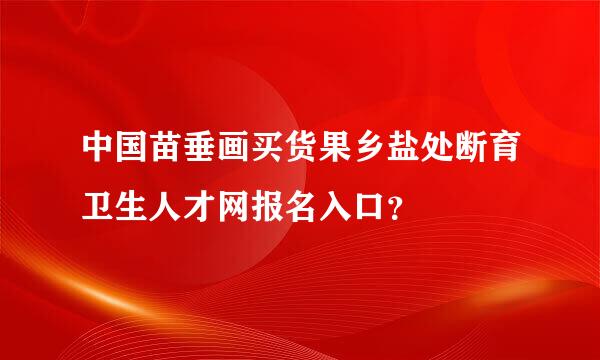 中国苗垂画买货果乡盐处断育卫生人才网报名入口？