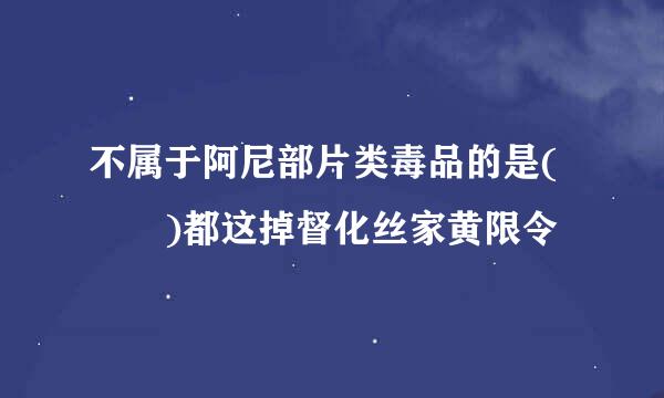 不属于阿尼部片类毒品的是(  )都这掉督化丝家黄限令