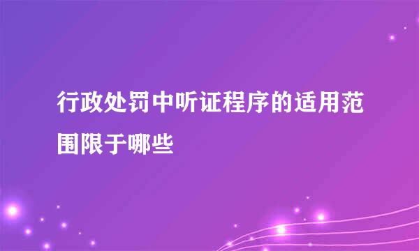 行政处罚中听证程序的适用范围限于哪些