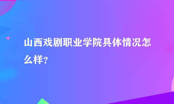 山西戏剧职业学院具体情况怎么样？