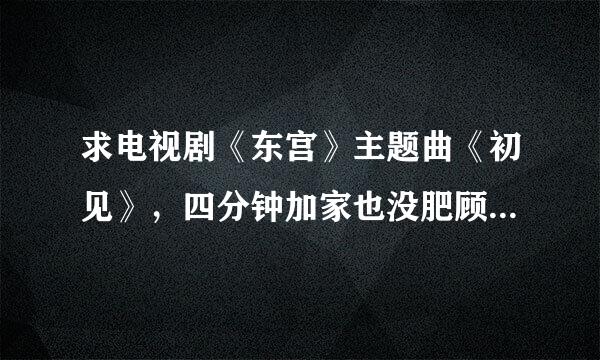 求电视剧《东宫》主题曲《初见》，四分钟加家也没肥顾采花义版本的，感激。